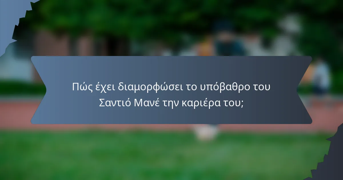 Πώς έχει διαμορφώσει το υπόβαθρο του Σαντιό Μανέ την καριέρα του;